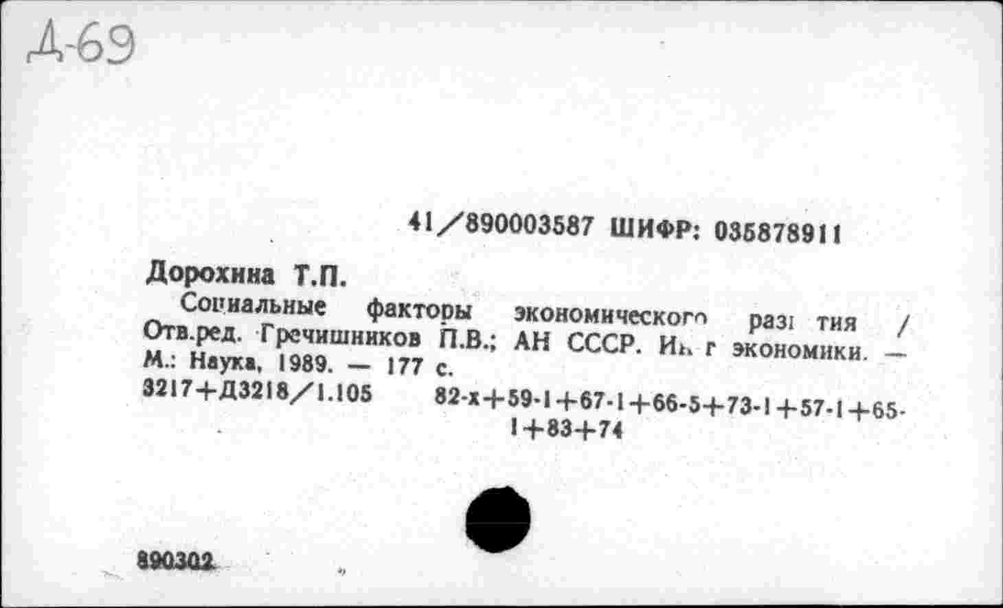 ﻿41/890003587 ШИФР: 035878911
Дорохина Т.П.
Социальные факторы экономического ра31 тия / Отв.ред. Гречишников Л.В.; АН СССР. Иь г экономики -М.: Наук«, 1989. — 177 с.
3217+Д3218/1.105	82 x4-59-14-67-14-66-54-73-1 4-57-14-65-
14-834-74
890301